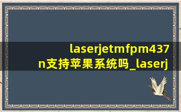 laserjetmfpm437n支持苹果系统吗_laserjetmfpm437n怎样连接电脑