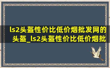 ls2头盔性价比(低价烟批发网)的头盔_ls2头盔性价比(低价烟批发网)的是哪一款