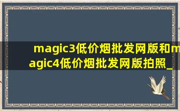 magic3(低价烟批发网)版和magic4(低价烟批发网)版拍照_magic3(低价烟批发网)版和magic4(低价烟批发网)版对比