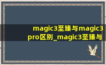 magic3至臻与magic3pro区别_magic3至臻与magic3pro