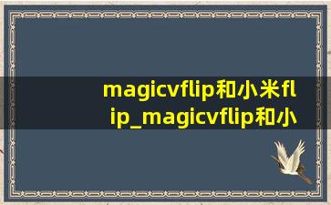 magicvflip和小米flip_magicvflip和小米flip区别