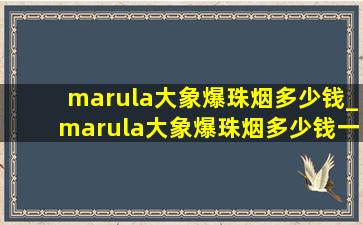 marula大象爆珠烟多少钱_marula大象爆珠烟多少钱一包