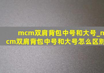 mcm双肩背包中号和大号_mcm双肩背包中号和大号怎么区别