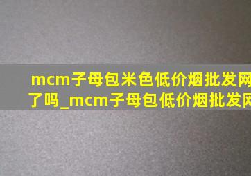 mcm子母包米色(低价烟批发网)了吗_mcm子母包(低价烟批发网)