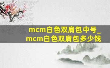 mcm白色双肩包中号_mcm白色双肩包多少钱