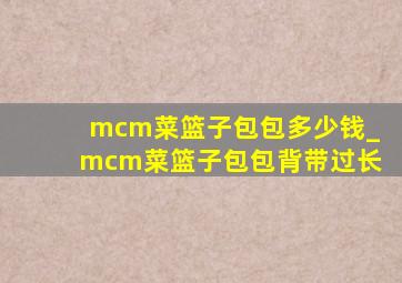 mcm菜篮子包包多少钱_mcm菜篮子包包背带过长