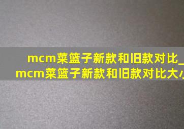 mcm菜篮子新款和旧款对比_mcm菜篮子新款和旧款对比大小