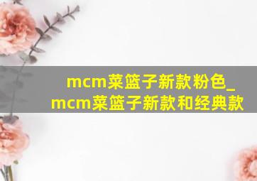 mcm菜篮子新款粉色_mcm菜篮子新款和经典款