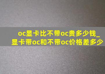 oc显卡比不带oc贵多少钱_显卡带oc和不带oc价格差多少