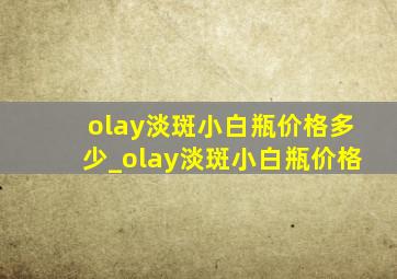 olay淡斑小白瓶价格多少_olay淡斑小白瓶价格