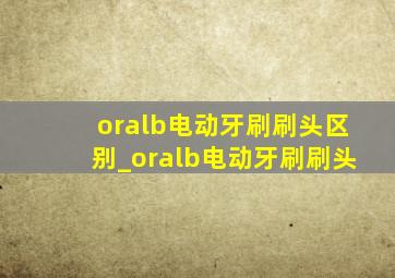 oralb电动牙刷刷头区别_oralb电动牙刷刷头