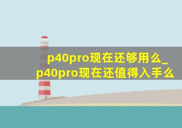 p40pro现在还够用么_p40pro现在还值得入手么