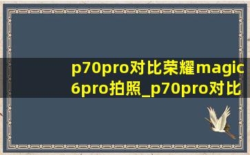 p70pro对比荣耀magic6pro拍照_p70pro对比荣耀magic6pro