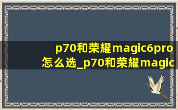 p70和荣耀magic6pro怎么选_p70和荣耀magic6pro哪个好