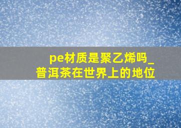 pe材质是聚乙烯吗_普洱茶在世界上的地位