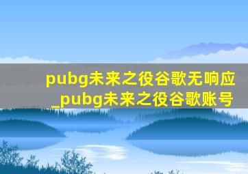 pubg未来之役谷歌无响应_pubg未来之役谷歌账号