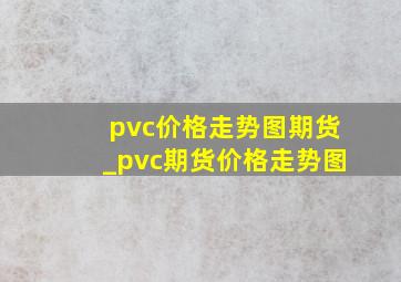 pvc价格走势图期货_pvc期货价格走势图