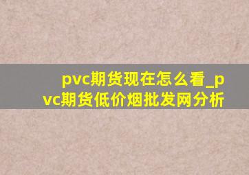 pvc期货现在怎么看_pvc期货(低价烟批发网)分析