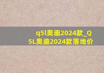 q5l奥迪2024款_Q5L奥迪2024款落地价