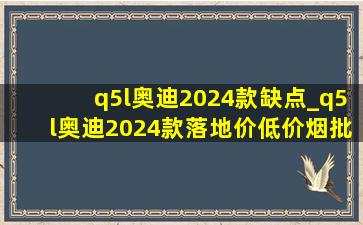 q5l奥迪2024款缺点_q5l奥迪2024款落地价(低价烟批发网)价