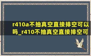 r410a不抽真空直接排空可以吗_r410不抽真空直接排空可以吗