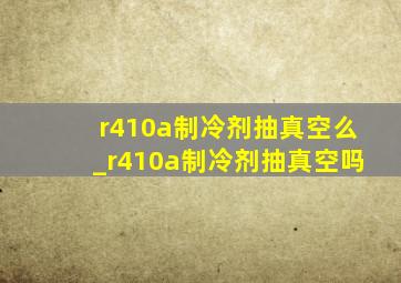 r410a制冷剂抽真空么_r410a制冷剂抽真空吗