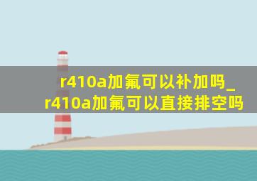 r410a加氟可以补加吗_r410a加氟可以直接排空吗