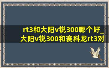 rt3和大阳v锐300哪个好_大阳v锐300和赛科龙rt3对比