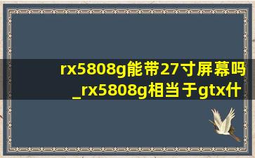 rx5808g能带27寸屏幕吗_rx5808g相当于gtx什么