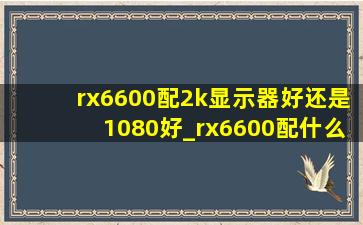 rx6600配2k显示器好还是1080好_rx6600配什么显示器(低价烟批发网)