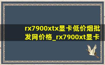 rx7900xtx显卡(低价烟批发网)价格_rx7900xt显卡多少钱