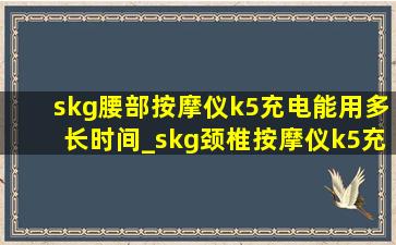 skg腰部按摩仪k5充电能用多长时间_skg颈椎按摩仪k5充电多长时间