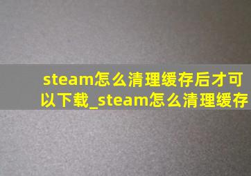 steam怎么清理缓存后才可以下载_steam怎么清理缓存