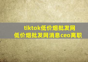 tiktok(低价烟批发网)(低价烟批发网)消息ceo离职