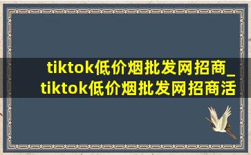 tiktok(低价烟批发网)招商_tiktok(低价烟批发网)招商活动