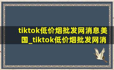 tiktok(低价烟批发网)消息美国_tiktok(低价烟批发网)消息美国网友