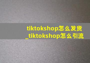 tiktokshop怎么发货_tiktokshop怎么引流