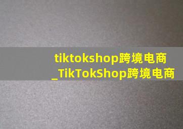 tiktokshop跨境电商_TikTokShop跨境电商
