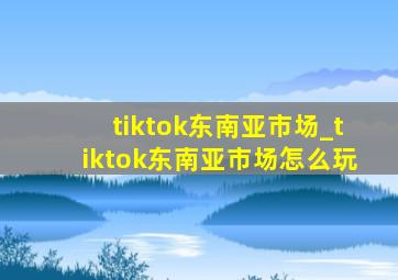 tiktok东南亚市场_tiktok东南亚市场怎么玩