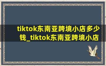 tiktok东南亚跨境小店多少钱_tiktok东南亚跨境小店真实现状