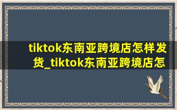 tiktok东南亚跨境店怎样发货_tiktok东南亚跨境店怎么运营