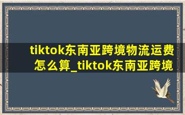 tiktok东南亚跨境物流运费怎么算_tiktok东南亚跨境物流费用