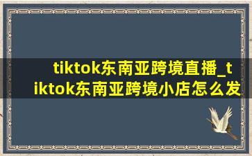 tiktok东南亚跨境直播_tiktok东南亚跨境小店怎么发货