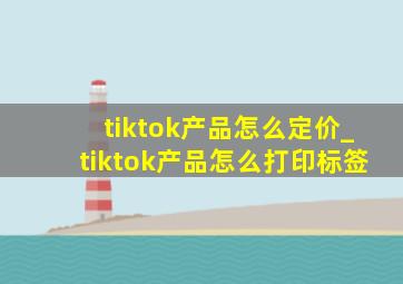 tiktok产品怎么定价_tiktok产品怎么打印标签