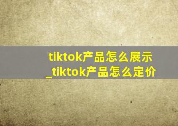 tiktok产品怎么展示_tiktok产品怎么定价