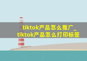 tiktok产品怎么推广_tiktok产品怎么打印标签