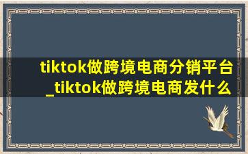 tiktok做跨境电商分销平台_tiktok做跨境电商发什么内容