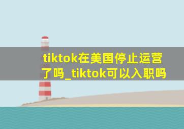 tiktok在美国停止运营了吗_tiktok可以入职吗