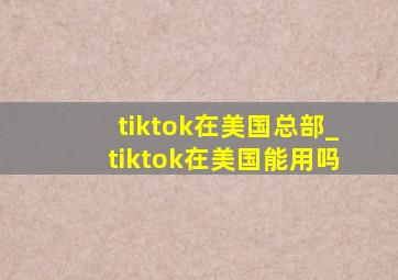 tiktok在美国总部_tiktok在美国能用吗