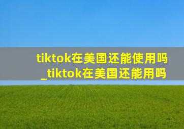 tiktok在美国还能使用吗_tiktok在美国还能用吗